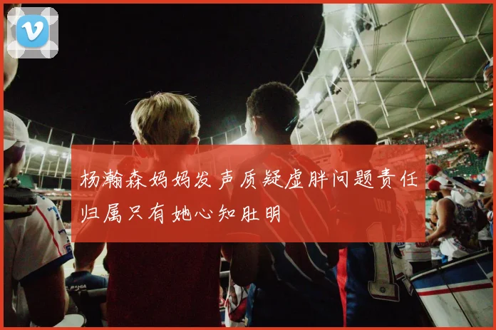 杨瀚森妈妈发声质疑虚胖问题责任归属只有她心知肚明