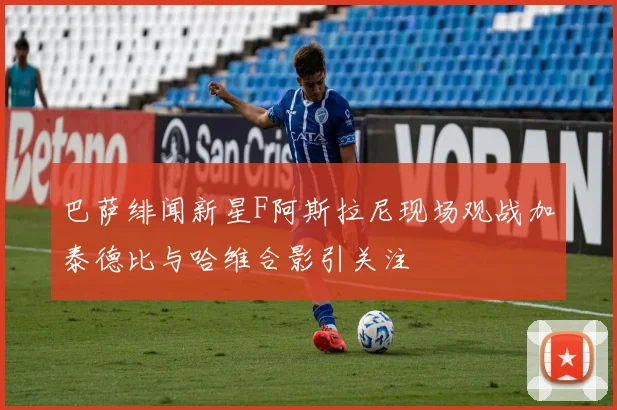 巴萨绯闻新星F阿斯拉尼现场观战加泰德比与哈维合影引关注