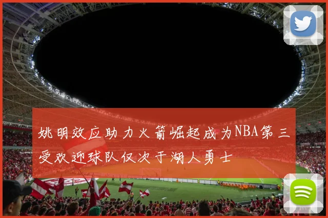 姚明效应助力火箭崛起成为NBA第三受欢迎球队仅次于湖人勇士