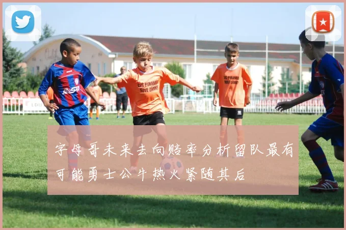 字母哥未来去向赔率分析留队最有可能勇士公牛热火紧随其后