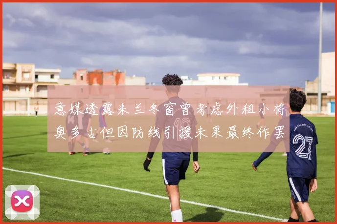 意媒透露米兰冬窗曾考虑外租小将奥多古但因防线引援未果最终作罢