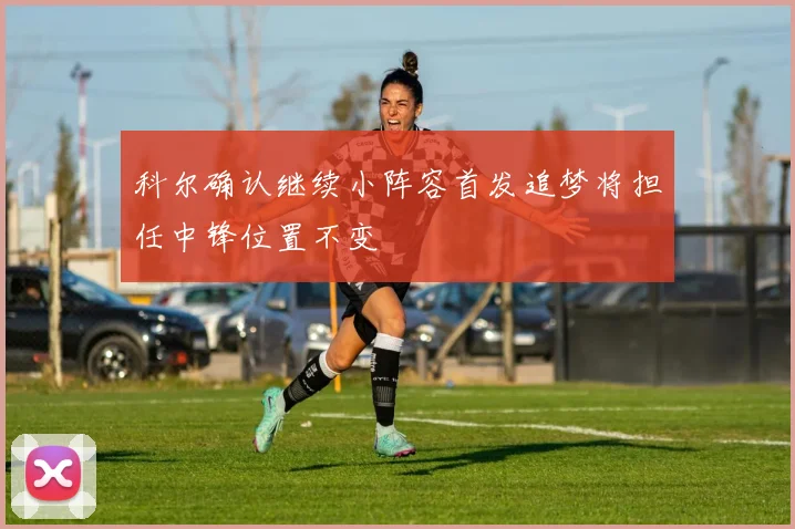 科尔确认继续小阵容首发追梦将担任中锋位置不变