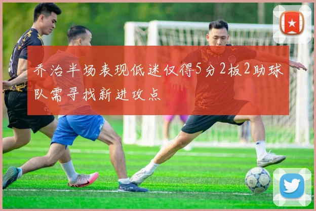 乔治半场表现低迷仅得5分2板2助球队需寻找新进攻点