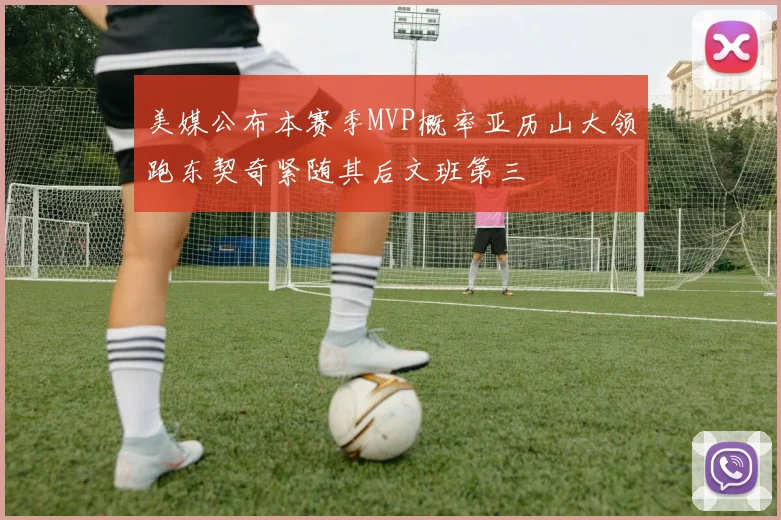 美媒公布本赛季MVP概率亚历山大领跑东契奇紧随其后文班第三