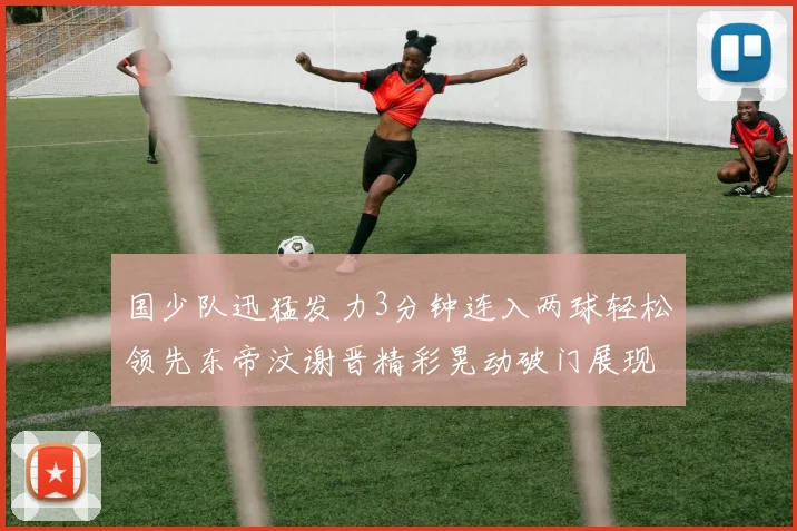 国少队迅猛发力3分钟连入两球轻松领先东帝汶谢晋精彩晃动破门展现实力
