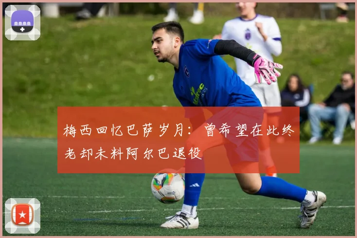 梅西回忆巴萨岁月：曾希望在此终老却未料阿尔巴退役