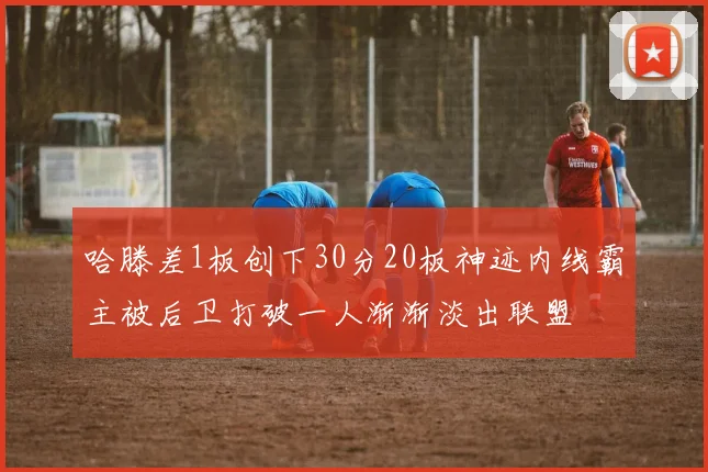 哈滕差1板创下30分20板神迹内线霸主被后卫打破一人渐渐淡出联盟