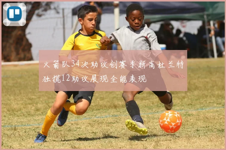 火箭队34次助攻创赛季新高杜兰特独揽12助攻展现全能表现