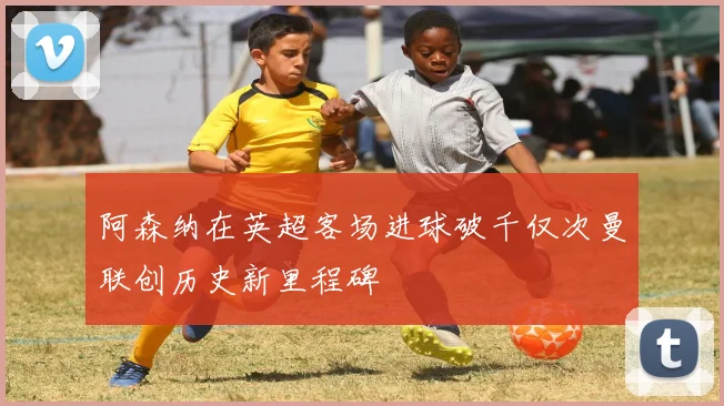 阿森纳在英超客场进球破千仅次曼联创历史新里程碑