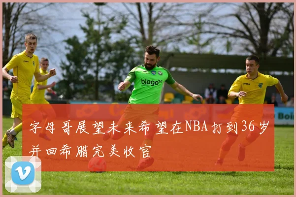 字母哥展望未来希望在NBA打到36岁并回希腊完美收官