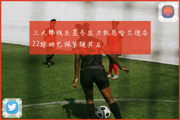 三大锋线巨星齐发力凯恩哈兰德各22球姆巴佩紧随其后