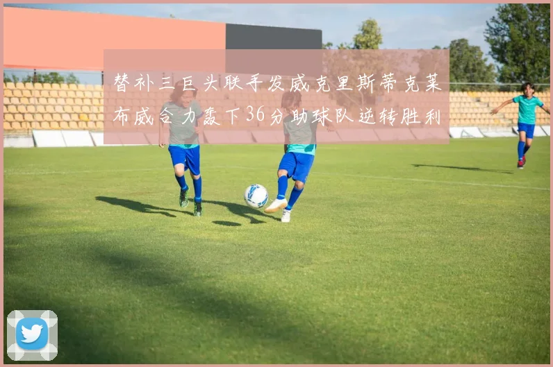 替补三巨头联手发威克里斯蒂克莱布威合力轰下36分助球队逆转胜利