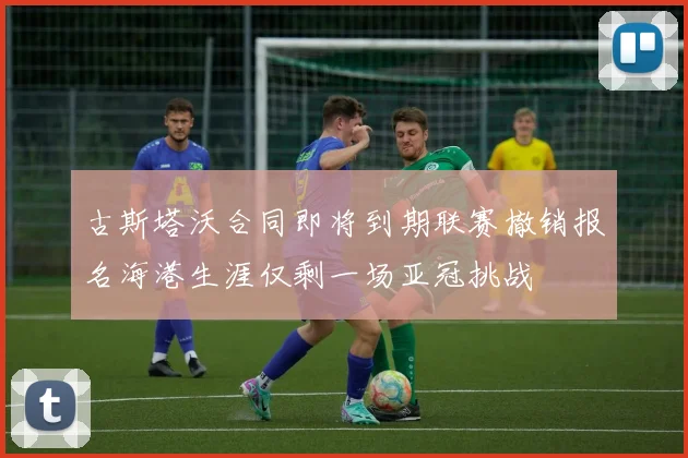 古斯塔沃合同即将到期联赛撤销报名海港生涯仅剩一场亚冠挑战