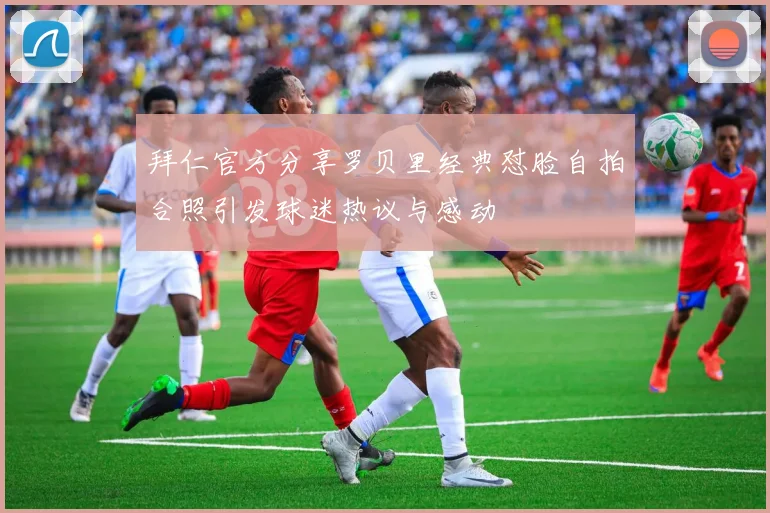 拜仁官方分享罗贝里经典怼脸自拍合照引发球迷热议与感动