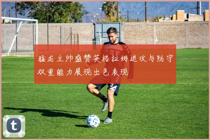 猛龙主帅盛赞英格拉姆进攻与防守双重能力展现出色表现