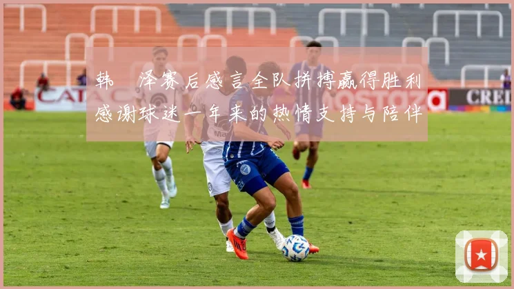 韩镕泽赛后感言全队拼搏赢得胜利感谢球迷一年来的热情支持与陪伴