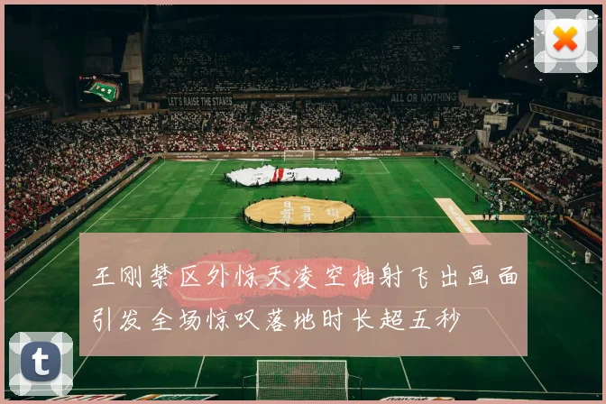 王刚禁区外惊天凌空抽射飞出画面引发全场惊叹落地时长超五秒