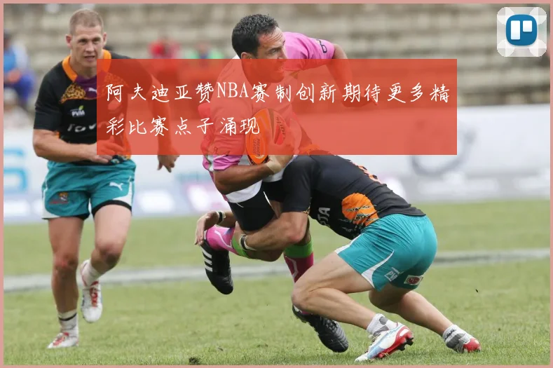 阿夫迪亚赞NBA赛制创新期待更多精彩比赛点子涌现