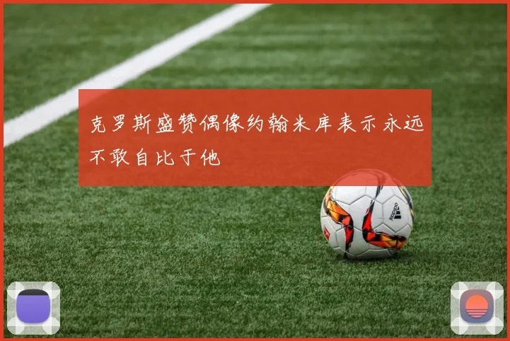 克罗斯盛赞偶像约翰米库表示永远不敢自比于他