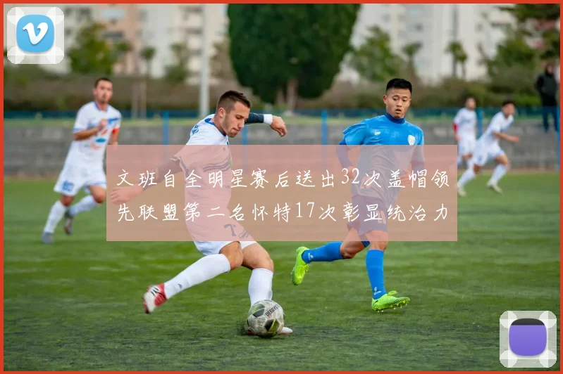 文班自全明星赛后送出32次盖帽领先联盟第二名怀特17次彰显统治力