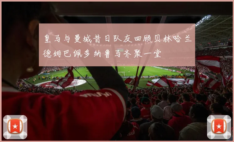 皇马与曼城昔日队友回顾贝林哈兰德姆巴佩多纳鲁马齐聚一堂