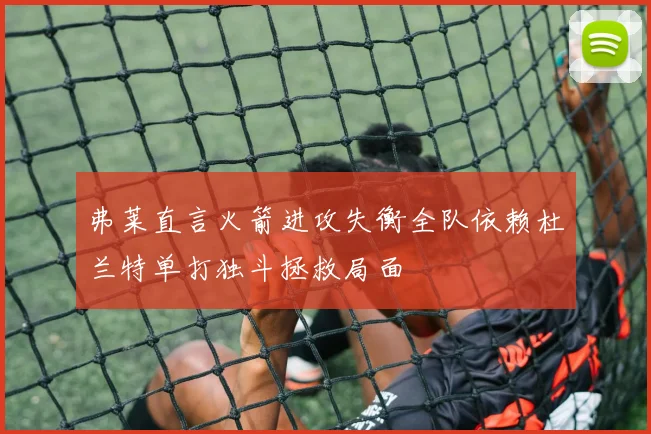 弗莱直言火箭进攻失衡全队依赖杜兰特单打独斗拯救局面