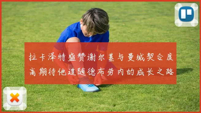 拉卡泽特盛赞谢尔基与曼城契合度高期待他追随德布劳内的成长之路