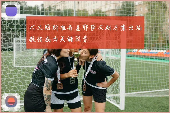 尤文图斯准备基耶萨买断方案出场数将成为关键因素