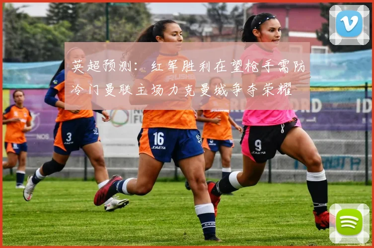 英超预测：红军胜利在望枪手需防冷门曼联主场力克曼城争夺荣耀