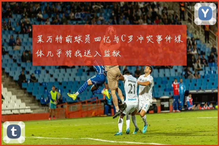 莱万特前球员回忆与C罗冲突事件媒体几乎将我送入监狱