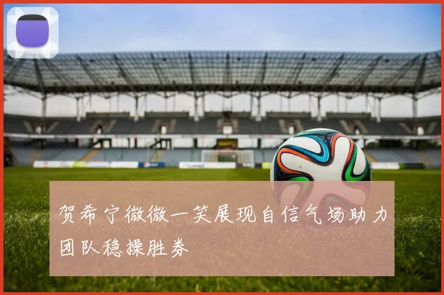 贺希宁微微一笑展现自信气场助力团队稳操胜券