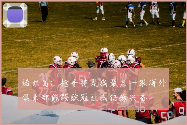 诺尔高：枪手将是我最后一家海外俱乐部能踢欧冠让我倍感兴奋