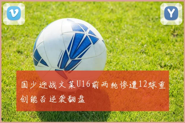 国少迎战文莱U16前两轮惨遭12球重创能否逆袭翻盘