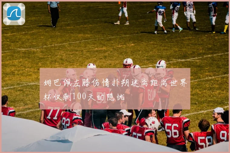 姆巴佩左膝伤情扑朔迷离距离世界杯仅剩100天的隐忧