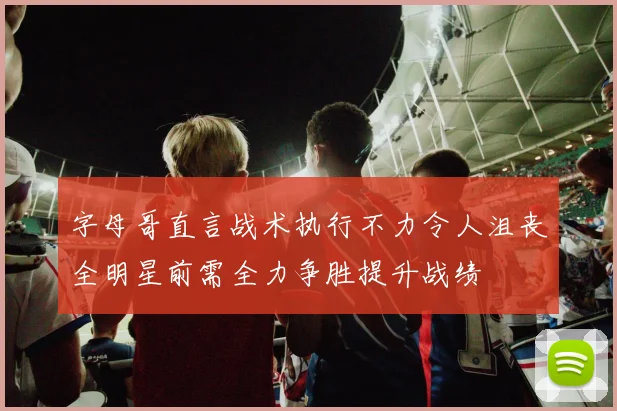 字母哥直言战术执行不力令人沮丧全明星前需全力争胜提升战绩